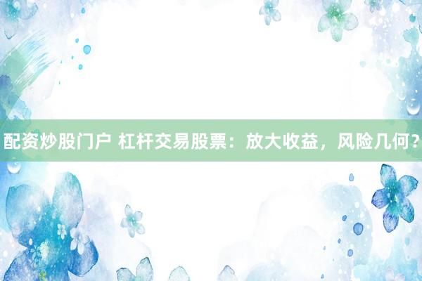 配资炒股门户 杠杆交易股票：放大收益，风险几何？