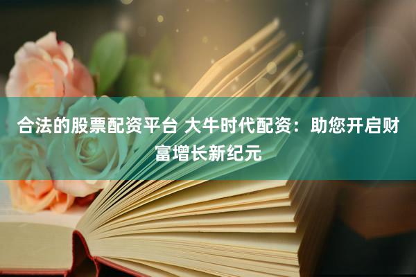 合法的股票配资平台 大牛时代配资：助您开启财富增长新纪元