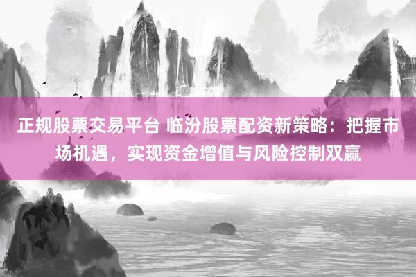 正规股票交易平台 临汾股票配资新策略：把握市场机遇，实现资金增值与风险控制双赢