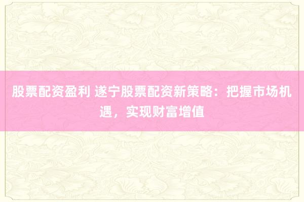 股票配资盈利 遂宁股票配资新策略：把握市场机遇，实现财富增值