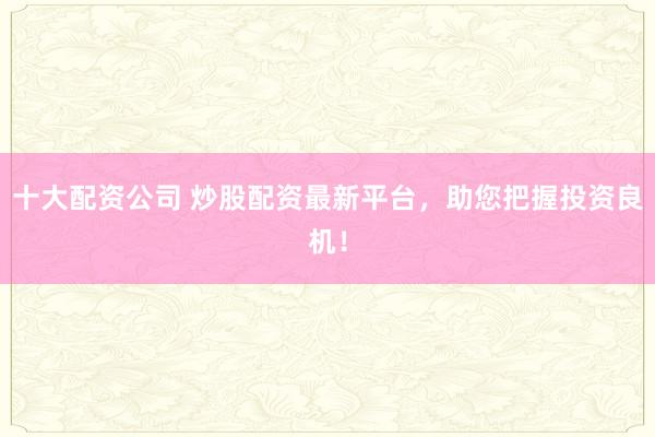 十大配资公司 炒股配资最新平台，助您把握投资良机！