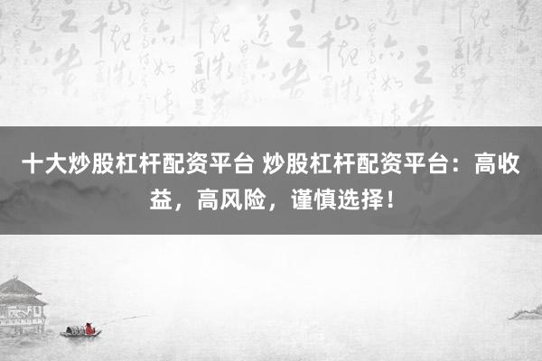 十大炒股杠杆配资平台 炒股杠杆配资平台：高收益，高风险，谨慎选择！