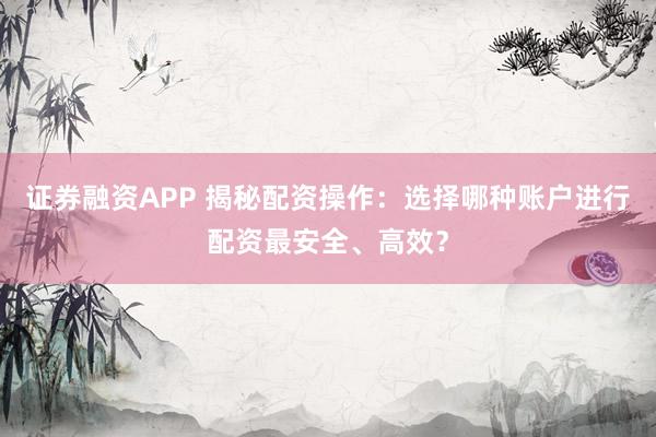 证券融资APP 揭秘配资操作：选择哪种账户进行配资最安全、高效？