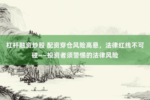 杠杆融资炒股 配资穿仓风险高悬，法律红线不可碰——投资者须警惕的法律风险