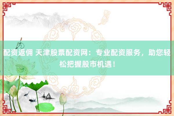 配资返佣 天津股票配资网：专业配资服务，助您轻松把握股市机遇！
