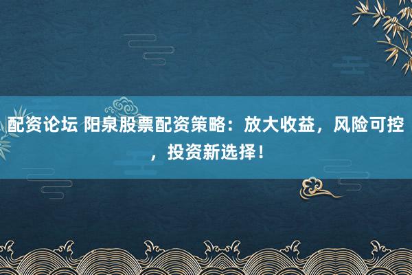 配资论坛 阳泉股票配资策略：放大收益，风险可控，投资新选择！