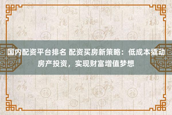 国内配资平台排名 配资买房新策略：低成本撬动房产投资，实现财富增值梦想