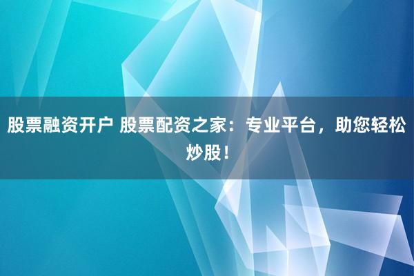 股票融资开户 股票配资之家：专业平台，助您轻松炒股！