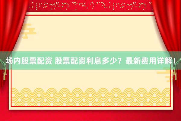 场内股票配资 股票配资利息多少？最新费用详解！