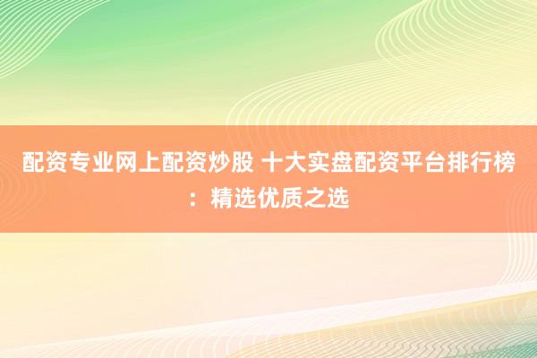 配资专业网上配资炒股 十大实盘配资平台排行榜：精选优质之选