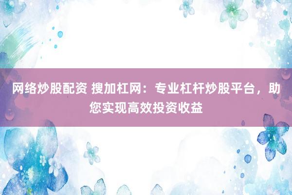 网络炒股配资 搜加杠网：专业杠杆炒股平台，助您实现高效投资收益