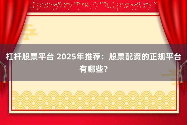 杠杆股票平台 2025年推荐：股票配资的正规平台有哪些？