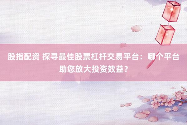 股指配资 探寻最佳股票杠杆交易平台：哪个平台助您放大投资效益？