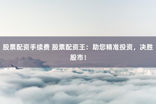 股票配资手续费 股票配资王：助您精准投资，决胜股市！