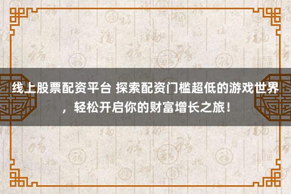 线上股票配资平台 探索配资门槛超低的游戏世界，轻松开启你的财富增长之旅！