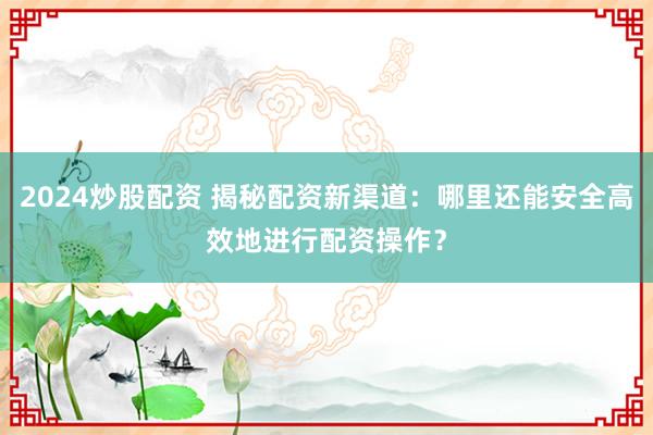 2024炒股配资 揭秘配资新渠道：哪里还能安全高效地进行配资操作？