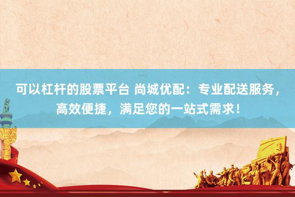 可以杠杆的股票平台 尚城优配：专业配送服务，高效便捷，满足您的一站式需求！