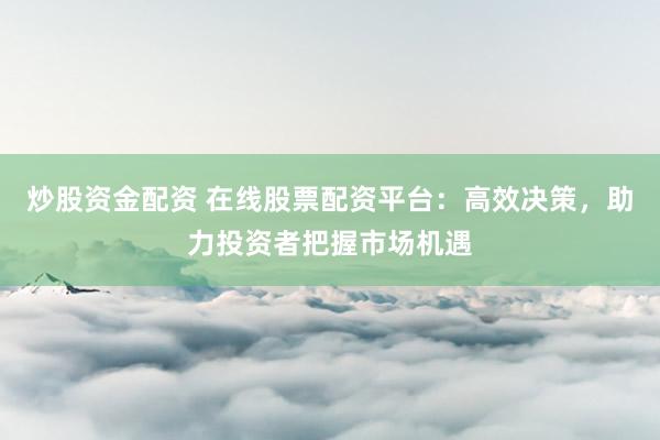 炒股资金配资 在线股票配资平台：高效决策，助力投资者把握市场机遇