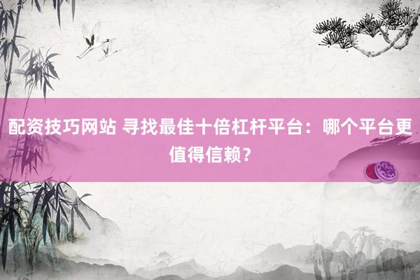 配资技巧网站 寻找最佳十倍杠杆平台：哪个平台更值得信赖？