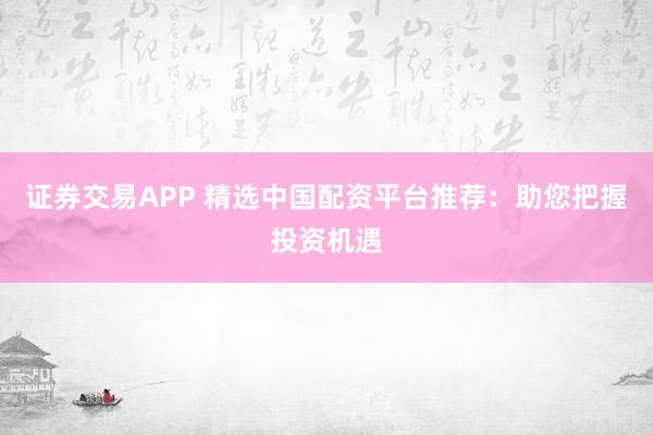 证券交易APP 精选中国配资平台推荐：助您把握投资机遇