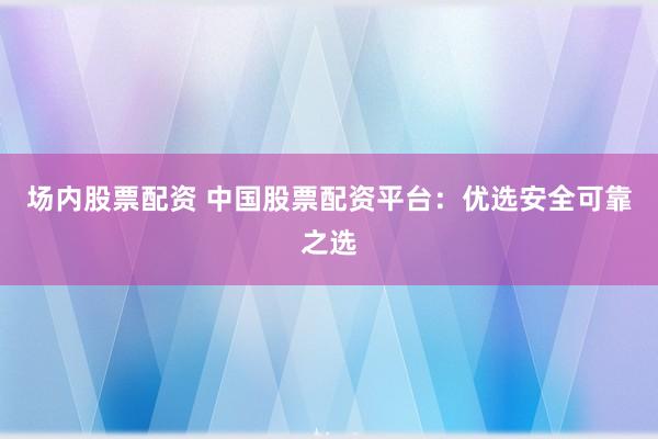 场内股票配资 中国股票配资平台：优选安全可靠之选