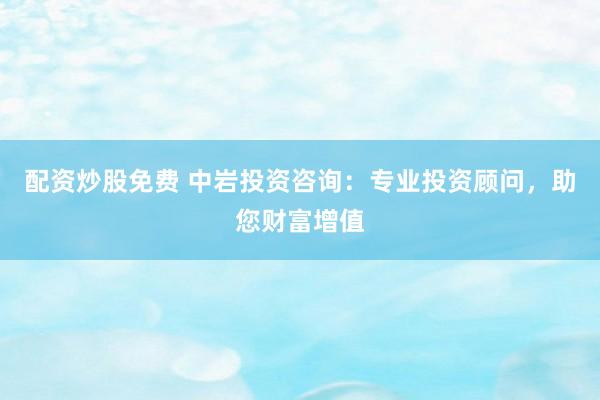 配资炒股免费 中岩投资咨询：专业投资顾问，助您财富增值