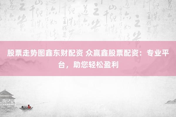股票走势图鑫东财配资 众赢鑫股票配资：专业平台，助您轻松盈利
