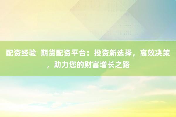 配资经验  期货配资平台：投资新选择，高效决策，助力您的财富增长之路