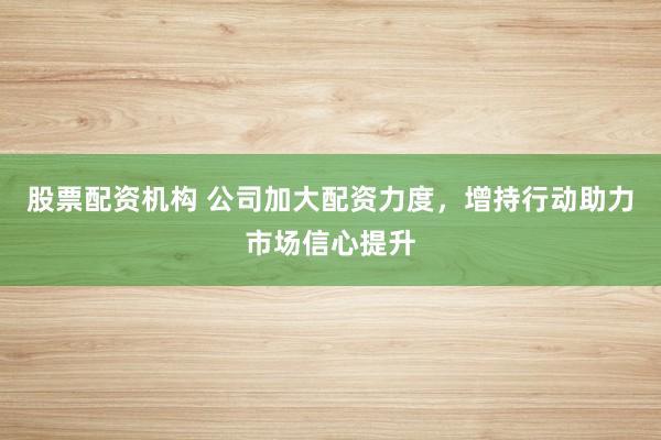 股票配资机构 公司加大配资力度，增持行动助力市场信心提升