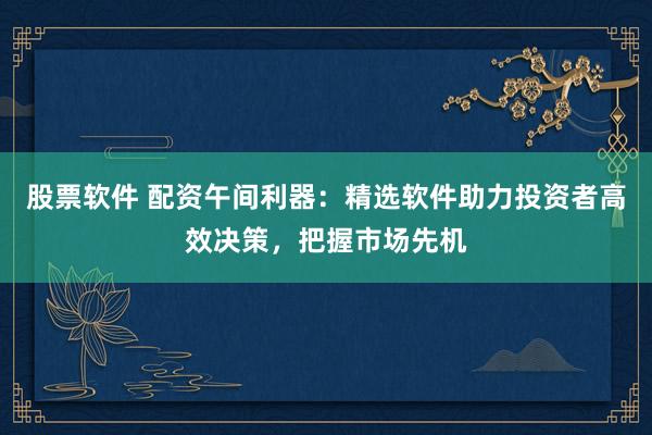 股票软件 配资午间利器：精选软件助力投资者高效决策，把握市场先机
