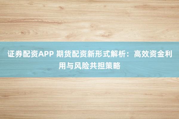 证券配资APP 期货配资新形式解析：高效资金利用与风险共担策略