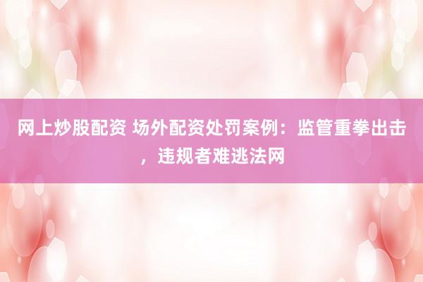 网上炒股配资 场外配资处罚案例：监管重拳出击，违规者难逃法网