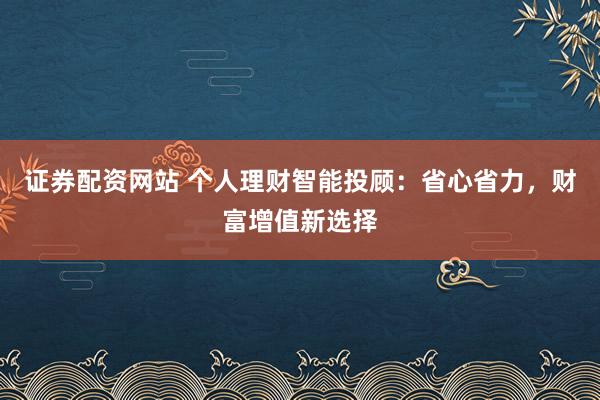 证券配资网站 个人理财智能投顾：省心省力，财富增值新选择