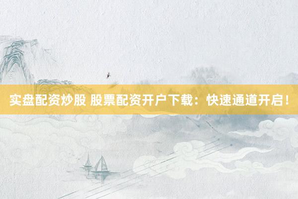 实盘配资炒股 股票配资开户下载：快速通道开启！