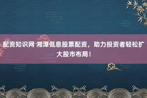 配资知识网 湘潭低息股票配资，助力投资者轻松扩大股市布局！