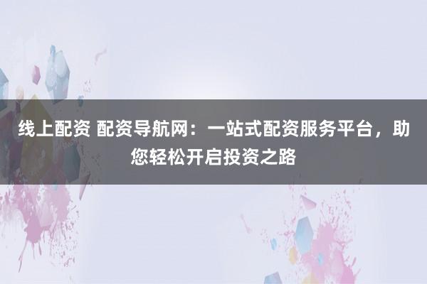 线上配资 配资导航网：一站式配资服务平台，助您轻松开启投资之路