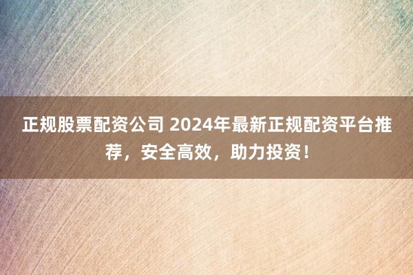 正规股票配资公司 2024年最新正规配资平台推荐，安全高效，助力投资！