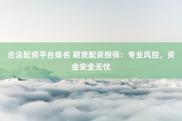 合法配资平台排名 期货配资担保：专业风控，资金安全无忧