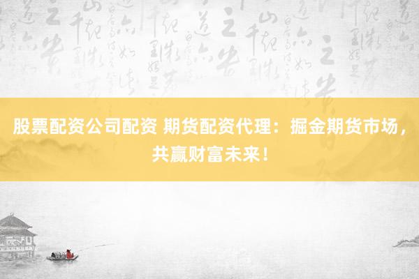 股票配资公司配资 期货配资代理：掘金期货市场，共赢财富未来！