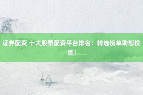证券配资 十大股票配资平台排名：精选榜单助您投资！