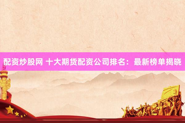 配资炒股网 十大期货配资公司排名：最新榜单揭晓