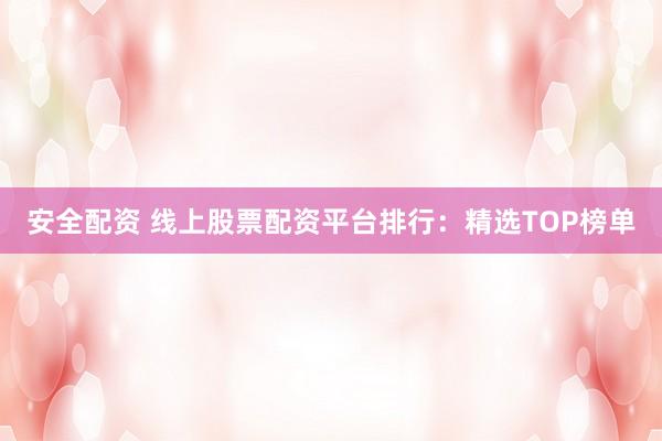 安全配资 线上股票配资平台排行：精选TOP榜单