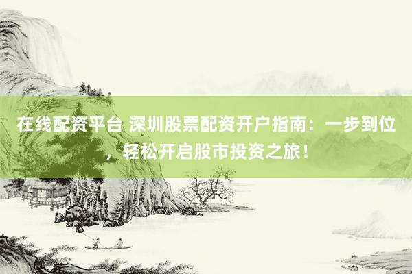 在线配资平台 深圳股票配资开户指南：一步到位，轻松开启股市投资之旅！