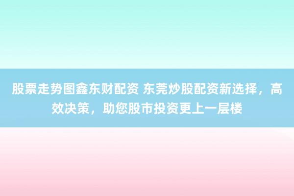 股票走势图鑫东财配资 东莞炒股配资新选择，高效决策，助您股市投资更上一层楼