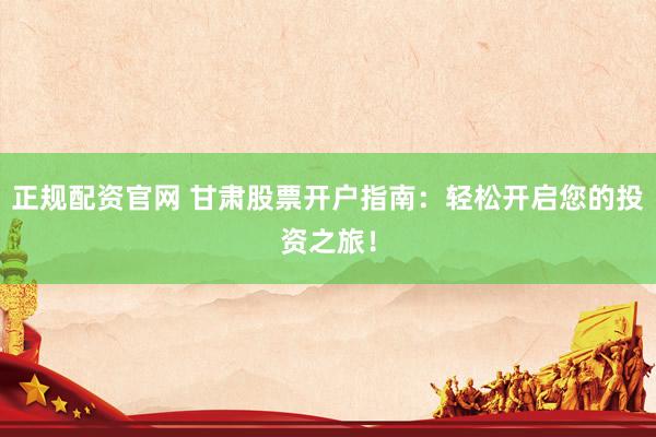 正规配资官网 甘肃股票开户指南：轻松开启您的投资之旅！