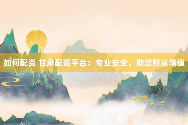 如何配资 甘肃配资平台：专业安全，助您财富增值