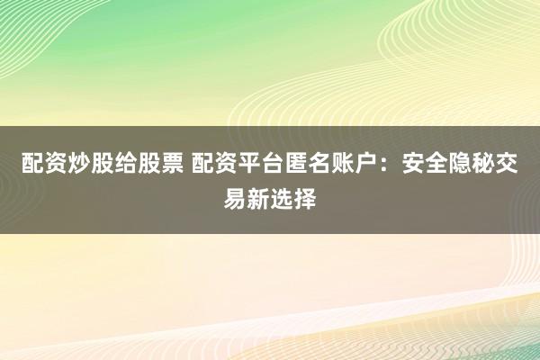 配资炒股给股票 配资平台匿名账户：安全隐秘交易新选择