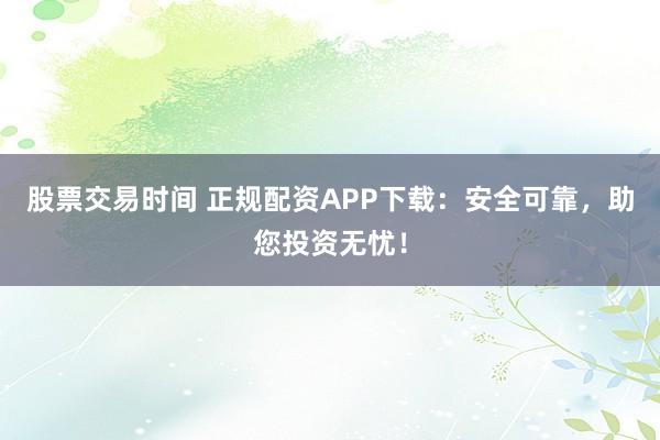 股票交易时间 正规配资APP下载：安全可靠，助您投资无忧！