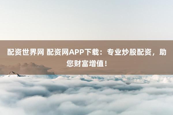 配资世界网 配资网APP下载：专业炒股配资，助您财富增值！