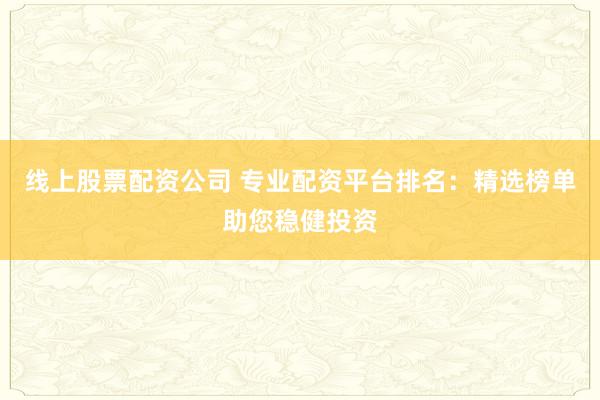 线上股票配资公司 专业配资平台排名：精选榜单助您稳健投资